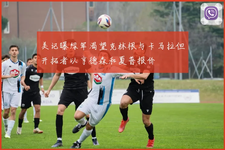 美记曝绿军渴望克林根与卡马拉但开拓者以亨德森和夏普报价