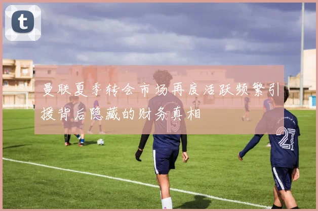 曼联夏季转会市场再度活跃频繁引援背后隐藏的财务真相