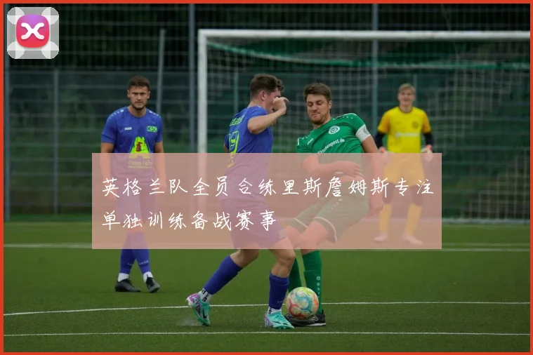 英格兰队全员合练里斯詹姆斯专注单独训练备战赛事
