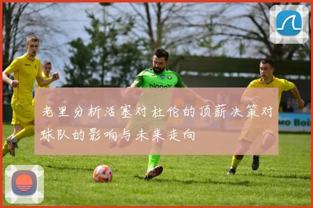 老里分析活塞对杜伦的顶薪决策对球队的影响与未来走向