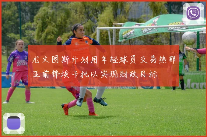 尤文图斯计划用年轻球员交易热那亚前锋埃卡托以实现财政目标