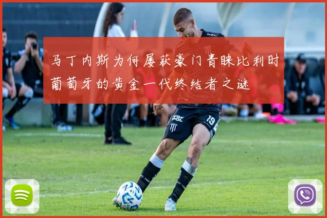 马丁内斯为何屡获豪门青睐比利时葡萄牙的黄金一代终结者之谜