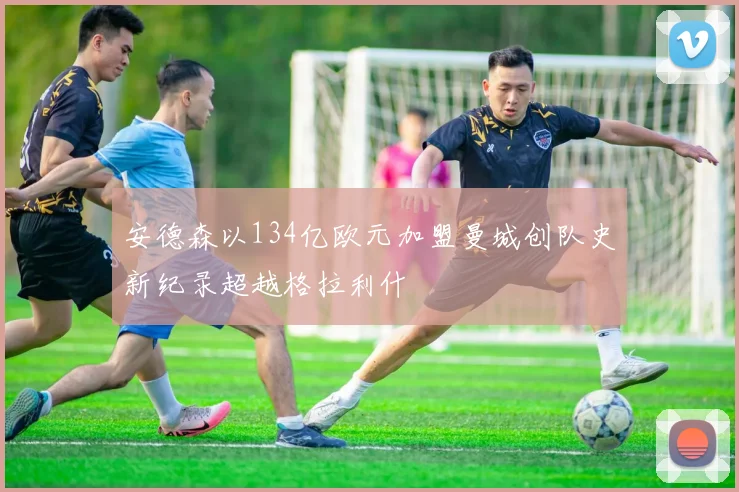 安德森以134亿欧元加盟曼城创队史新纪录超越格拉利什