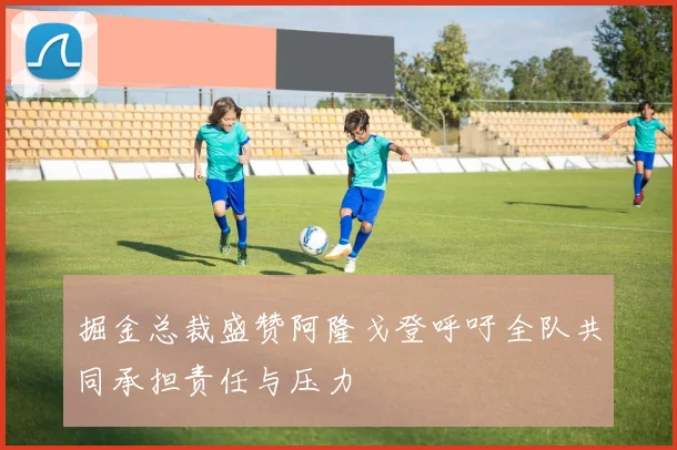 掘金总裁盛赞阿隆戈登呼吁全队共同承担责任与压力