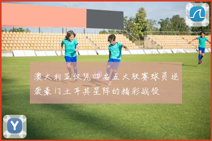 澳大利亚仅凭四名五大联赛球员逆袭豪门土耳其星阵的精彩战役