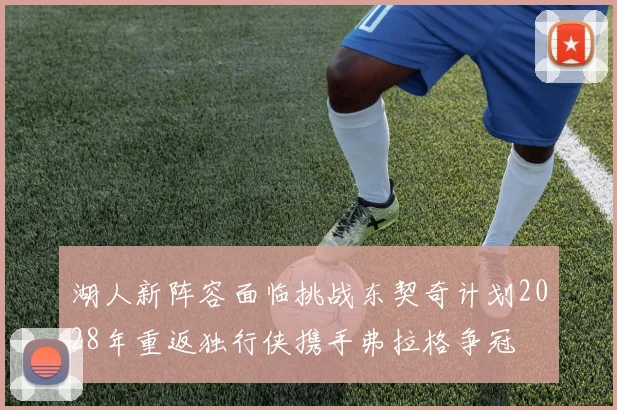 湖人新阵容面临挑战东契奇计划2028年重返独行侠携手弗拉格争冠
