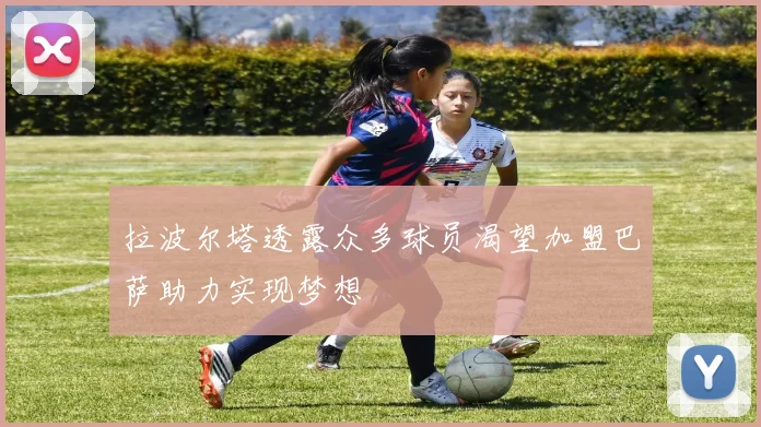 拉波尔塔透露众多球员渴望加盟巴萨助力实现梦想
