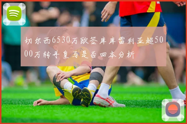 切尔西6530万欧签库库雷利亚超5000万转手皇马是否回本分析