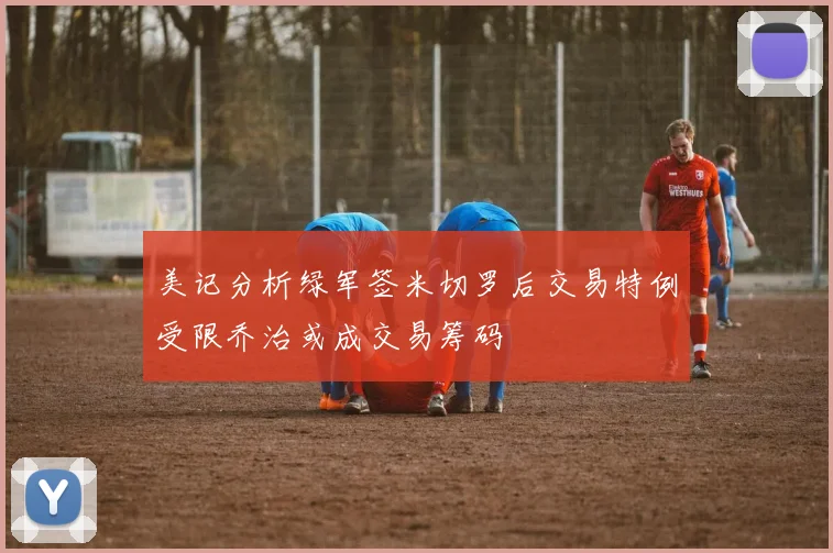美记分析绿军签米切罗后交易特例受限乔治或成交易筹码