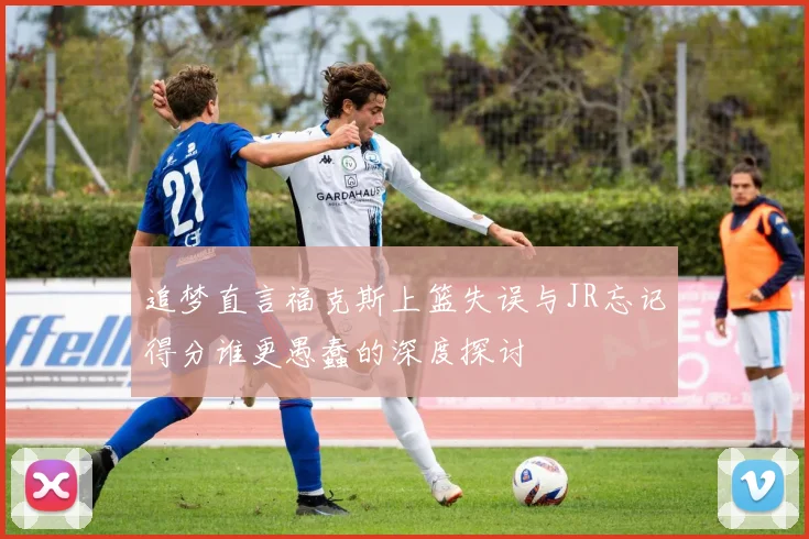 追梦直言福克斯上篮失误与JR忘记得分谁更愚蠢的深度探讨