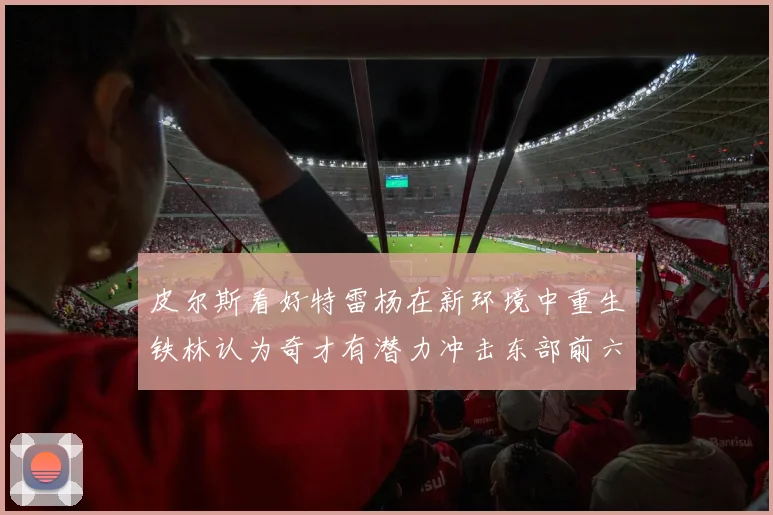皮尔斯看好特雷杨在新环境中重生铁林认为奇才有潜力冲击东部前六名